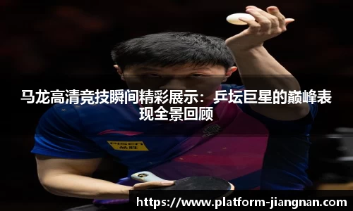 马龙高清竞技瞬间精彩展示：乒坛巨星的巅峰表现全景回顾