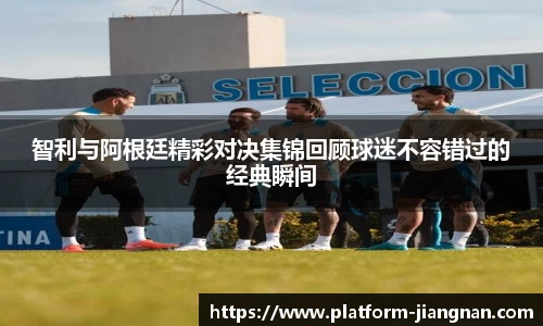 智利与阿根廷精彩对决集锦回顾球迷不容错过的经典瞬间