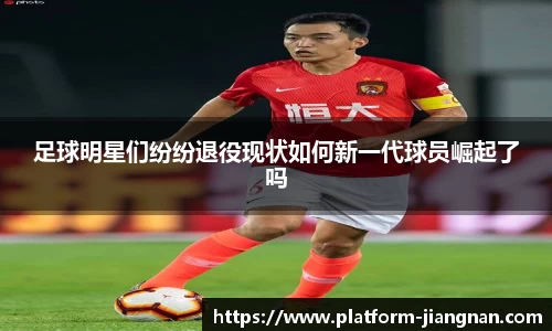 足球明星们纷纷退役现状如何新一代球员崛起了吗