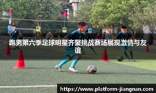 跑男第六季足球明星齐聚挑战赛场展现激情与友谊